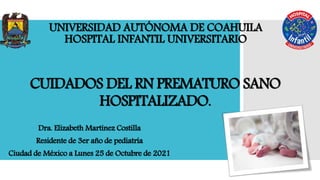 CUIDADOS DEL RN PREMATURO SANO
HOSPITALIZADO.
Dra. Elizabeth Martínez Costilla
Residente de 3er año de pediatría
Ciudad de México a Lunes 25 de Octubre de 2021
UNIVERSIDAD AUTÓNOMA DE COAHUILA
HOSPITAL INFANTIL UNIVERSITARIO
 