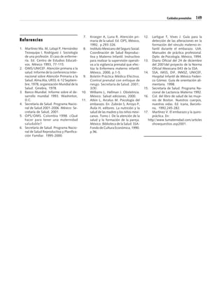 Cuidados prenatales   149



                                              7.   Kroeger A, Luna R. Atención pri-        12.  Lartigue T, Vives J. Guía para la
Referencias                                        maria de la salud. Ed. OPS, México,          detección de las alteraciones en la
                                                   1992, p.293-326.                             formación del vínculo materno-in-
1. Martínez Ma. M, Latapí P, Hernández        8.   Instituto Mexicano del Seguro Social.        fantil durante el embarazo. UIA.
   Tezoquipa I, Rodríguez J. Sociología            Coordinación de Salud Reproduc-              Manuales de práctica profesional.
   de una profesión. El caso de enferme-           tiva y Materno Infantil. Instructivo         Dpto. de Psicología. México, 1994.
   ría. Ed. Centro de Estudios Educati-            para realizar la supervisión operati-   13. Diario Oficial del 24 de diciembre
   vos. México 1993, 77-115.                       va a la vigilancia prenatal que efec-        del 2001del proyecto de la Norma
2. OMS/UNICEF. Atención primaria a la              túa la Enfermera materno infantil.           Oficial Mexicana 043 de la SSA.
   salud. Informe de la conferencia Inter-         México, 2000, p.1-5.                    14. SSA, IMSS, DIF, INNSZ, UNICEF,
   nacional sobre Atención Primaria a la      9.   Boletín Práctica Médica Efectiva.            Hospital Infantil de México Federi-
   Salud. Alma Ata, URSS. 6-12 Septiem-            Control prenatal con enfoque de              co Gómez. Guía de orientación ali-
   bre, 1978, organización Mundial de la           riesgo. Secretaría de Salud. 2001;           mentaria. 1998.
   Salud: Ginebra, 1978.                           3(9).                                   15. Secretaría de Salud. Programa Na-
3. Banco Mundial. Informe sobre el de-       10.   Williams L, Hellman J. Obstetricia.          cional de Lactancia Materna 1992.
   sarrollo mundial 1993. Washinton,               México: Salvat ediciones, 2000.         16. Col. del libro de salud de las muje-
   D.C.                                      11.   Atkin L, Arcelus M. Psicología del           res de Boston. Nuestros cuerpos,
4. Secretaría de Salud. Programa Nacio-            embarazo. En: Zubirán S, Arroyo P,           nuestras vidas. Ed. Icaria, Barcelo-
   nal de Salud 2001-2006. México: Se-             Ávila H, editores. La nutrición y la         na, 1992,245-282.
   cretaría de Salud, 2001.                        salud de las madres y los niños mexi-   17. Martínez V. El embarazo y la quiro-
5. OPS/OMS. Colombia 1998. ¿Qué                    canos. Tomo I. De la atención de la          práctica. En:
   hacer para tener una maternidad                 salud y la formación de la pareja.        http//www.tumaternidad.com/articles
   saludable?                                      México: Biblioteca de la Salud. SSA-         showquestios.asp2001.
6. Secretaría de Salud. Programa Nacio-            Fondo de Cultura Económica, 1990.
   nal de Salud Reproductiva y Planifica-          p.96.
   ción Familiar. 1995-2000.
 