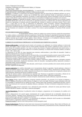 Carrera: Enfermería Universitaria
Asignatura: Enfermería en la Atención del Adulto y el Anciano
Lic. Sara Ojeda –. 2009
ASPECTOS COGNITIVOS DEL ENVEJECIMIENTO: La cognición puede verse afectada por muchas variables, que incluyen
la capacidad sensorial, salud fisiológica, ambiente e influencias psicosociales
Inteligencia: El ambiente y la salud tienen una influencia importante sobre que ciertos tipos de inteligencia declinen o no, por ej.
Declinan la percepción espacial, mientras que la habilidad Para resolver problemas basado en experiencias anteriores, la
comprensión verbal, habilidades matemáticas, no declinan. La salud cardiovascular, entornos estimulantes, niveles de escolaridad
superior, estado laboral e ingresos, ejercen un efecto positivo en las pruebas de inteligencia que se realizan en los ancianos.
Aprendizaje y Memoria: la capacidad de aprender y adquirir nuevas destrezas e información disminuye en los ancianos, después
del séptimo decenio de la vida, aun así la motivación, la capacidad de ejecución y condición física son factores importantes que
influyen en el aprendizaje. La memoria consta de componentes que incluyen la memoria a corto plazo, reciente 1 hora a varios
días, y a largo plazo, de por vida. La adquisición de información, registro (recuerdos), retención (almacenamiento),y
rememoración(recuperación), son componentes esenciales del proceso de la memoria. En los ancianos, la perdida sensorial,
distracciones y desinterés interfieren con la adquisición y el registro de la información, las perdidas que se relacionan con la edad
son mas frecuentes en la memoria a corto plazo y reciente. Si no existe un proceso patológico se denomina Olvido sensorial
benigno.

ENVEJECIMIENTO BIOLOGICO NORMAL:
                               El envejecimiento intrínseco, denota los cambios que ocasiona el proceso normal del envejecimiento;
los cambios celulares y extracelulares deterioran la apariencia y función física, disminuye la capacidad de homeostasis del cuerpo,
, los déficit celulares e histicos, hacen que los sistemas orgánicos no funcionen con toda su eficacia, la degradación de la elastina y
colágeno ocasionan que los tejidos se hagan rígidos y menos elásticos; el Extrínseco, es el resultado de influencias externas,
como trastornos y!o enfermedades, factores ambientales, que van a acelerar el proceso.

CAMBIOS EN LOS SISTEMAS CORPORALES Y ACTIVIDADES QUE FOMENTAN LA SALUD:

Sistema cardiovascular: La principal causa de muerte en los ancianos es la cardiopatía. Las válvulas cardíacas se vuelven más
gruesas, más rígidas, y tanto el corazón como las arterias pierden elasticidad. Hay acumulo e depósitos de calcio y grasa en las
caras internas de las paredes arteriales y las venas se vuelven muy tortuosas. El aparato cardiovascular tiene menos reserva, y
tiene menor respuesta al estrés El gasto cardíaco (Fx vol sistólico), disminuye. La relación entre Frecuencia cardíaca y la edad es:
FC Mx = 220 – edad en años
La hipertensión es un factor de riesgo importante para trastornos cardiovasculares y para infarto de miocardio. Cuando se
diagnostica hipertensión en un anciano se clasifica en:
Hipertensión sistólica aislada: Cuando excede de 140 mmm de Hg. con una medición diastólica normal o menor de 90 mm de Hg
Hipertensión Esencial: La presión diastólica es mayor o igual a 90 mmm de Hg., independientemente de la p. sistólica
Hipertensión secundaria: Hipertensión subyacente atribuible a causa subyacente.
La disfunción cardiovascular se manifiesta como arritmias cardiacas, insuficiencia cardiaca congestiva, arteriopatía coronaria,
arteriosclerosis, hipertensión, claudicación intermitente, infarto de miocardio, vasculopatía periférica, hipotensión ortostática o
enfermedad cerebro vascular (apoplejías).
Fomento de la salud: Ejercicio constante, dieta adecuada, control de peso, revisiones periódicas de la tensión arterial, prevención
del estrés, suspensión del tabaquismo.

Aparato respiratorio: Los cambios relacionados con el envejecimiento afectan la capacidad y función pulmonar y abarcan el
aumento del diámetro torácico antero posterior, colapso osteoporósico de vértebras (cifosis), calcificación de cartílagos costales,
disminución de la movilidad de las costillas, reducción de la eficacia de los músculos auxiliares de la respiración, aumento de la
rigidez pulmonar, disminución del área de la superficie alveolar.
Aumento del volumen residual y disminución de la capacidad vital. Disminuye la capacidad de intercambio y difusión de los
gases. Menor eficiencia de la os y de la actividad ciliar, aumento del espacio muerto. (infecciones respiratorias)
Fomento de la salud Ejercicios periódicos, consumo de líquidos, inmunizaciones anuales (influenza), suspensión del tabaco.

Piel y Anexos: Protege, regula la temperatura, recepciona estímulos sensoriales y de excreción. En el anciano la epidermis y
dermis se adelgazan, disminuyen las fibras elásticas, el colágeno se vuelve más rígido. Disminuye la grasa subcutánea, sobre todo
en extremidades, la disminución de los capilares de la piel ocasiona menor riego, disminuye la pigmentación del pelo, la piel se
reseca, hay disminución de la secreción de glándulas sebáceas y sudoríparas. Se reduce la tolerancia a temperaturas extremas y a
la luz solar.
Fomento de la salud: Evitar la exposición al sol,, utilización de ropas adecuadas , utilización de cremas para lubricar la piel,
consumo adecuado de líquidos, evitar baños e inmersión prolongados

Aparato Reproductor: Disminuye la producción ovárica de estrógeno y progesterona con la menopausia, los cambios en la
mujer
Incluyen adelgazamiento de la pared vaginal, estrechamiento de la vagina, disminución de su elasticidad, reducción de las
secreciones vaginales, sequedad, escozor, disminución de la acidez vaginal, involución o atrofia uterina, disminución del tono del
músculo pubococcigeo, que produce relajamiento del perineo.
Reducción del tamaño del pene y testículos, y la concentración de andrógenos, disfunción eréctil asociada con enfermedades
cardiovasculares y respiratorias. El deseo y la libido disminuyen.
Fomento de la salud: El ejercicio físico diario promueve un ejor desempeño sexual.

Sistema Genitourinario: Disminuye la masa renal como consecuencia de la pérdida de neuronas. Menor indice de filtración y de
la función de los túbulos renales, hay reducción de la eficacia de la reabsorción y concentración de la orina, restauración más lenta
 