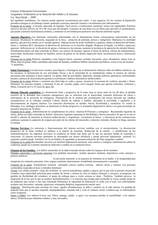 Carrera: Enfermería Universitaria
Asignatura: Enfermería en la Atención del Adulto y el Anciano
Lic. Sara Ojeda –. 2009
del equilibrio ácidobásico. En mujeres puede aparecer incontinencia por estrés o por urgencia. En los varones la hipertrofia
prostática benigna es un hallazgo común, pudiendo ocasionar retención urinaria o incontinencia por rebosamiento
Fomento de la salud Consumo adecuado de líquidos. Fácil acceso a instituciones sanitarias, orinar con regularidad. Practicar
ejercicio del piso pélvico de 30 a 80 veces por día (Kegel). Consumo de una dieta rica en fibras para prevenir el estreñimiento,
que puede ocasionar incontinencia urinaria, y aumentar su movilidad para promover una función intestinal regular.

Aparato Digestivo: Las funciones sensoriales relacionadas con la alimentación tienen consecuencias nutricionales en los
ancianos. Disminuye la salivación, sequedad en la boca, sensación de plenitud, pirosis e indigestión. Disminuye la motilidad
gástrica, que provoca retraso en el vaciado gástrico. Hiposecreción de acido clorhídrico y pepsina, reduce la absorción del hierro,
calcio y vitaminas B12, disminuye la absorción de nutrientes en el intestino delgado. Respecto al higado, via billiar y páncreas,
aparecen deficiencias en la absorción de grasas y tolerancia a las mismas, aumenta la incidencia de aparición de calculos biliares
Estreñimiento,(dieta con bajo contenido en fibras, uso crónico de laxantes, ignorar el deseo de defecar, efectos de medicamentos,
inactividad, insuficiente consumo de líquidos, exceso de grasas en las dietas) impacción fecal, incontinencia fecal y obstrucción
intestinal
Fomento de la salud Prácticas saludables como higiene bucal, consumir comidas frecuentes, poco abundantes, dietas ricas en
fibras, baja en grasas, beber cantidades adecuadas de líquidos, establecer hábitos intestinales periódicos, evitar el uso de laxantes
 Y antiácidos.

Salud Nutricional: Las funciones sociales, psicológicas y fisiológicas de la alimentación influyen sobre los hábitos dietéticos de
los ancianos, la disminución de sus actividades físicas y de la intensidad de su metabolismo reduce el numero de calorías
necesarias para mantener el peso corporal. La apatía, falta de actividades, depresión, soledad, pobreza, ignorancia, enfermedades
bucales, carencia de discriminación gustativa contribuyen a habitos alimenticios desfavorables.
Fomento de la salud Alentar a consumir una dieta baja en sodio y grasas, incentivar el consumo de verduras, pescado y frutas.
Disminuir los azucares simples, y fomentar el uso de: cereales, papas, arroz integral, frutas que aportan minerales, vitaminas y
fibras, Consumir de 8 a 10 vasos de agua./día

Sistema Músculo esquelético: La disminución lenta y progresiva de la masa ósea se inicia antes de los 40 años, la pérdida
excesiva de la densidad ósea ocasiona osteoporosis, que se relaciona con la inactividad, consumo deficiente de calcio e
interrupción de la secreción de estrógenos. Disminución de la estatura por acortamiento del tronco derivado por cambios
osteoporósicos en la columna vertebral. Cifosis, flexión de caderas y rodillas, afectando la movilidad, e equilibrio y el
funcionamiento de órganos internos. Los músculos disminuyen en tamaño, fuerza, flexibilidad y resistencia. Es común la
Dorsalgia. Los cartílagos articulares se deterioran en forma progresiva, la artropatía degenerativa afecta a un gran porcentaje de
ancianos (mayores de 70 años).
Fomento de la salud Administración de complementos de calcio, vitamina D Fluoruro y estrógenos . Recomendar ingestión de
calcio, dietas con bajo contenido en fósforo. Ejercicios regulares aumentan la flexibilidad y fuerza muscular.(“lo que no se usa se
atrofia”), además de aumentar la eficacia cardiovascular y respiratoria , incrementa la fuerza y frecuencia de las contracciones
cardíacas, aumenta la captación de oxígeno por parte de las células del miocardio y músculos estriados. Reduce la fatiga, aumenta
la energía

Sistema Nervioso: La estructura y funcionamiento del sistema nervioso cambian con el envejecimiento. La disminución
progresiva de la masa cerebral se atribuye a la muerte de neuronas. Reducción de la síntesis y metabolismo de los
neurotransmisores, los impulsos nerviosos se conducen en forma mas lenta, por lo que los ancianos tardan en responder y
reaccionar. El sistema nervioso autónomo se desempeña con menor eficiencia y puede provocar hipotensión postural. La
isquemia cerebral puede interferir con la movilidad y la seguridad, se presenta reducción del flujo sanguíneo cerebral
Fomento de la salud Recomendar moverse con lentitud (hipotensión postural), estar atentos a cualquier manifestación súbita de
confusión, puede ser el primer síntoma de infección o cambio en la condición física.

Organos de los Sentidos: Los déficit sensoriales en la edad avanzada afectan todos los órganos de los sentidos.
Pérdidas sensoriales y privación sensorial: Las pérdidas sensoriales pueden apoyarse mediante dispositivos como anteojos o
prótesis auditivas
                                              La privación sensorial: es la ausencia de estímulos en el medio o la incapacidad para
interpretar los estímulos presentes. Esto origina confusión, aburrimiento, irritabilidad, desorientación y ansiedad.
Fomento de la salud: Estimulación sensorial utilizando colores cuadros texturas, sabores olores y sonidos. Las personas
confundidas responden al tacto y melodías familiares
Visión: Las células centrales viejas del cristalino se vuelven amarillentas, rígidas y opacas, por lo que solo la porción externa del
cristalino tiene elasticidad suficiente para cambiar de forma y enfocar la vista en objetos distantes y cercanos, al progresar esa
perdida de flexibilidad del cristalino, el punto de enfoque para a visión cercana se aleja: Presbicia. También provoca la
dispersión de la luz, por lo que se produce deslumbramiento, y se necesita mas tiempo para acomodar la vision cuando pasan de
un ambiente mas oscuro a uno mas iluminado Disminuye la capacidad de diferenciar el verde con el azul. Las enfermedades
oculares más frecuentes cataratas, glaucoma, retinopatía diabética, degeneración maclar senil.
Audición: Disminución para escuchar los tonos agudos (Presbiacusia), se debe a cambios en el oido interno. La perdida de
audición hara que el anciano responda inapropidamente, entienda mal y evite el contacto social, conducta que se malinterpreta
como confusión.
Gusto y Olfato: Los sabores b´sicos son: Dulce, amargo, salado y agrio. Los ancianos pierden la sensibilidad a los sabores
dulces. Preferencia por alimentos salados y muy sazonados.
 