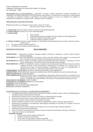 Carrera: Enfermería Universitaria
Asignatura: Enfermería en la Atención del Adulto y el Anciano
Lic. Sara Ojeda –. 2009

TRASTORNOS DE LA SALUD MENTAL : Capacidad de valorar cambios intelectuales o afectivos perceptibles, sin
confundirlos con cambios relacionados con el envejecimiento, puede permitir la valoración de un cuadro físico o mental tratable
y prevenible. Es importante incorporar la participación de la familia, garantizar el acceso y la calidad de los cuidados, el
acatamiento del tratamiento y los aspectos éticos. (Depresión, delirio, Alzheimer)

TIPOLOGÍAS DE PACIENTES ANCIANOS:

Población de 60 años no es homogénea: Viejos jóvenes: menores de 75 años
                                      Viejos muy viejos: mayores de 85 años

1.-Anciano Sano: Persona de edad avanzada con ausencia de enfermedad objetivable
2.- Anciano Enfermo: Anciano sano, con una enfermedad aguda
3.- Anciano Frágil:
                                          Edad avanzada
                                          Incapacidad para realizar actividades de la vida cotidiana en forma independiente
                                          Presencia de múltiples enfermedades crónicas
                                          Condiciones médicas, mentales o sociales
4.- Paciente Geriátrico: Paciente de edad avanzada, con enfermedad crónica discapacitante más invalidez, alteración mental o
                         problema social.
1y2      No requieren atención geriátrica específica
3y4      Se benefician de la atención geriátrica específica

SINDROMES GERIATRICOS:                         IES EN GERIATRÍA


INMOVILIDAD:    Enfermedad de Parkinson, neuropatía diabética osteoartritis, compromisos vasculares, déficit sensorial.
                  Barreras ambientales.
INTEGRIDAD (ULCERAS POR PRESIÓN): La respuesta al dolor suele estar alterada, menor agudeza en la sensación del
                  dolor, velocidad de reacción a la misma y el procesamiento de los datos sensoriales
INCONTINENCIA: Puede ser aguda y desarrollarse durante una enfermedad (infecciones, fármacos ) o presentarse en forma
                  crónica. (neurológicas o estructurales). Puede ser desvastadora emocionalmente
INESTABILIDAD (CAÍDAS): Cuando padecen mareos, a menudo existe una incapacidad para diferenciar entre una sensación
                  verdadera de mareo, es decir desorientación, relacionada con la posición, con el vértigo, que es la
                  sensación de dar vueltas. El síncope inminente y desequilibrio, que varian en su gravedad desde la
                  acumulación de cerumen en el oido hasta la disfunción de la corteza cerebral
INTROVERSION (DEPRESION): Advertir las consecuencias del miedo, ansiedd dependencia
IATROGENESIS (POLIFARMACIA): Interacciones medicamentosas, falta de cumplimiento, alteración estado nutricional,
IMPACTACION FECAL (CONSTIPACIÓN)
INMUNODEFICIENCIA (INFECCIONES): Mayor susceptibilidad a enfermedades infecciosas, demora en la respuesta de las
                  defensas del huesped Tener en cuenta que la temperatura corpora en el anciano es de 0,5ªC menor que en
                  el joven. El indicador mas comun de SIDA en los ancianos es la neumonía por Pneumocystis carini
INSUFICIENCIA SENSORIAL (VISTA Y OIDO)
INTELIGENCIA ALTERADA (DEMENCIA Y CONFUSION)
INANICION (MALNUTRICIÓN)
INDIGENCIA (FALTA DE RECURSOS SOCIALES)
INFAUSTO (ENFERMO TERMINAL)


LOS FÁRMACOS Y EL ANCIANO : VALORACIÓN DE ENFERMERÍA
      Los medicamentos alteran el estado nutricional del paciente, suprimen el apetito, naúseas, vómitos irritabilidad gástrica,
       constipación, diarrea, disminución de la absorción
      Disminución de la función renal: Las dosis deben reducirse. Sobredosificación toxicidad
      Precaución en medicamentos con poco margen de seguridad como el digital
      Disminución del gasto cardiaco: Reduce la velocidad del suministro
      Sistema circulatorio y sistema nervioso central: Menor capacidad para asimilar el efecto de algunos fármacos
      Disminución del metabolismo: concentraciones farmacológicas aumentadas en los tejidos y en el plasma: acción mas
       prolongada del medicamento
      Anciano: Disminución del peso corporal, agua corporal total, masa corporal magra, albúmina plasmática.
      Posibilidad de interacciones medicamentosas
      Dieta rica en fibras, la administración de laxantes: aceleran el transporte GI de fármacos: Disminuye la absorción
      Asegurarse la toma de los medicamentos
   Enseñanza al paciente.
            1. Explicar acción, efectos colaterales dosificación
            2. escribir los horarios de la medicación
            3. uso de frascos convencionales, con tapas de seguridad
            4. uso de envase de medicamentos para varios días y varias dosis
 
