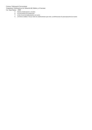 Carrera: Enfermería Universitaria
Asignatura: Enfermería en la Atención del Adulto y el Anciano
Lic. Sara Ojeda –. 2009
             5.   destruir medicamentos vencidos
             6.   revisar horarios de medicación
             7.   evitar el uso de medicamentos sin receta
             8.   consulta al médico: Llevar todos los medicamentos que toma. (combinaciones de prescripciones/sin receta)
 