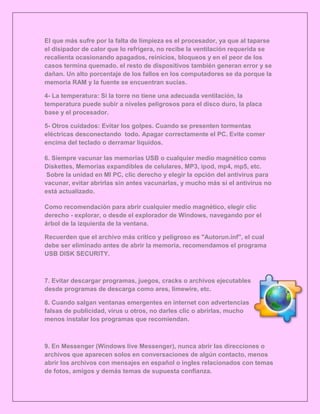 El que más sufre por la falta de limpieza es el procesador, ya que al taparse
el disipador de calor que lo refrigera, no recibe la ventilación requerida se
recalienta ocasionando apagados, reinicios, bloqueos y en el peor de los
casos termina quemado. el resto de dispositivos también generan error y se
dañan. Un alto porcentaje de los fallos en los computadores se da porque la
memoria RAM y la fuente se encuentran sucias.

4- La temperatura: Si la torre no tiene una adecuada ventilación, la
temperatura puede subir a niveles peligrosos para el disco duro, la placa
base y el procesador.

5- Otros cuidados: Evitar los golpes. Cuando se presenten tormentas
eléctricas desconectando todo. Apagar correctamente el PC. Evite comer
encima del teclado o derramar líquidos.

6. Siempre vacunar las memorias USB o cualquier medio magnético como
Diskettes, Memorias expandibles de celulares, MP3, ipod, mp4, mp5, etc.
 Sobre la unidad en MI PC, clic derecho y elegir la opción del antivirus para
vacunar, evitar abrirlas sin antes vacunarlas, y mucho más si el antivirus no
está actualizado.

Como recomendación para abrir cualquier medio magnético, elegir clic
derecho - explorar, o desde el explorador de Windows, navegando por el
árbol de la izquierda de la ventana.

Recuerden que el archivo más crítico y peligroso es "Autorun.inf", el cual
debe ser eliminado antes de abrir la memoria, recomendamos el programa
USB DISK SECURITY.



7. Evitar descargar programas, juegos, cracks o archivos ejecutables
desde programas de descarga como ares, limewire, etc.

8. Cuando salgan ventanas emergentes en internet con advertencias
falsas de publicidad, virus u otros, no darles clic o abrirlas, mucho
menos instalar los programas que recomiendan.



9. En Messenger (Windows live Messenger), nunca abrir las direcciones o
archivos que aparecen solos en conversaciones de algún contacto, menos
abrir los archivos con mensajes en español o ingles relacionados con temas
de fotos, amigos y demás temas de supuesta confianza.
 