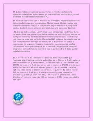 10. Evitar instalar programas que convierten la interface del sistema
operativo en Windows vista o seven, ya que modifican muchos archivos del
sistema e inestabilidad demasiado el PC.

11. Realizar un Scanner con el Antivirus de todo el PC. Recomendamos cada
determinado tiempo, por ejemplo cada 15 días o cada 30 días, realizar una
búsqueda completa en todo el computador de posibles virus o programas
espías, desde el mismo antivirus siempre habrá una opción de Scanner.

. 12. Copias de Seguridad. La información es almacenada en el Disco duro,
un medio físico que puede sufrir daños mecánicos, electrónicos o lógicos en
cualquier momento, por lo tanto recomendamos realizar cada cierto tiempo
una copia de seguridad en Dvd's, Memorias USB o discos duros externos, ya
que es impredecible este tipo de daños y en la mayoría de los casos la
información no se puede recuperar Igualmente, recomendamos que los
discos duros estén particionados, en la unidad C: deben quedar tanto los
programas como el sistema operativo, y en la partición D o E, debe quedar
toda la información.


13. La velocidad. El componente interno del computador que
favorece significativamente la velocidad es la Memoria RAM, existen
varias referencias y velocidades, recomendamos a los clientes con
256MB de memoria RAM aumentar por lo menos a 512MB o más, con
el fin de aumentar el rendimiento general. Actualmente tanto las
aplicaciones como el sistema operativo, requieren de por lo menos
1gb de memoria RAM para trabajar en condiciones normales.
Windows Xp trabaja bien con 512, 796 y 1gb sin proble mas, pero
Windows 7 mínimo necesita 1Gb de memoria RAM, lo recomendable
son 2gb.
 