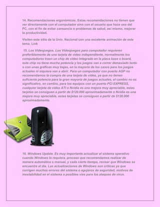 14. Recomendaciones ergonómicas. Estas recomendaciones no tienen que
ver directamente con el computador sino con el usuario que hace uso del
PC, con el fin de evitar cansancio o problemas de salud, así mismo, mejorar
la productividad.

Visiten este sitio de la Univ. Nacional con una excelente animación de este
tema. Link

 15. Los Videojuegos. Los Videojuegos para computador requieren
preferiblemente de una tarjeta de video independiente, normalmente los
computadores traen un chip de video integrado en la placa base o board,
este chip no tiene mucha potencia y los juegos van a correr demasiado lento
o con unas gráficas muy bajas, en la mayoría de los casos para los juegos
actuales ni siquiera van a abrir. Para un computador con puerto AGP no
recomendamos la compra de una tarjeta de video, ya que no tienen
suficiente potencia para la gran mayoría de juegos actuales, el cambio no es
significativo, en cambio, para los equipos con un puerto PCI EXPRESS,
cualquier tarjeta de video ATI o Nvidia es una mejora muy apreciable, estas
tarjetas se consiguen a partir de $120.000 aproximadamente o Nvidia es una
mejora muy apreciable, estas tarjetas se consiguen a partir de $120.000
aproximadamente.




16. Windows Update. Es muy importante actualizar el sistema operativo
cuando Windows lo requiera, proceso que recomendamos realizar de
manera automática o manual, y cada cierto tiempo, revisar que Windows se
encuentre al día. Las actualizaciones de Windows son críticas ya que
corrigen muchos errores del sistema o agujeros de seguridad, motivos de
inestabilidad en el sistema o posibles vías para los ataques de virus.
 