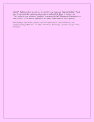 disco". Esto ayudará a ordenar los archivos y carpetas fragmentados y hará
que la computadora adquiera una mayor velocidad. Bajo el nombre de
"herramientas de sistema" también se encontrará el "liberador de espacio en
disco duro". Este ayuda a eliminar archivos innecesarios en su equipo.

Metodología:http://www.rafaela.com/cms/news/ver/66/1/El-cuidado-de-una-
computadora-port%C3%A1til-.html , Por Pablo Weinstein, General Manager de IC
Intracom
 