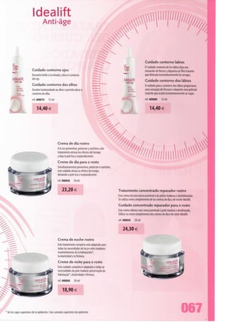 Idealift
                                 Anti-âge




                                                                                                                              Cuidado contorno lábios
                                                                                                                              El cuidado contorno de los lábios deja una
                       Cuidado contorno ojos                                                                                  sensación de frescor y deposita un film tratante
                       Devuelve brillo a Ia mirada y alisa el contorno                                                        que disimula instantaneamente Ias arrugas.
     Idealift          dei ojo.                                                                           Idealift
       Anti-âge                                                                                                               Cuidado contorno dos lábios
                                                                                                           Anti-àge
         Soin
                       Cuidado contorno dos olhos                                                                             O cuidado para o contorno dos lábios proporciona
         contour                                                                                                              uma sensação de frescura e deposita uma película
         desyeux       Devolve luminosidade ao olhar e permite alisar o
         CudacJo       contorno do olho.                                                                                      tratante que oculta instantaneamente as rugas.
                       ref. 408070     15 ml                                                                                  ref. 408080     15 ml


                           14,40 €




                                                Crema de dia rostro
                                                A Ia vez preventivo, protector y nutritivo, este
                                                tratamiento retrasa los efectos dei tiempo
                                                y deja Ia piei lisa y resplandeciente.
                                                Creme de dia para o rosto
                                                Simultaneamente preventivo, protector e nutritivo,
                                                este cuidado atrasa os efeitos do tempo,
                                                deixando a pele lisa e resplandecente.
                                                ref. 408040     50 ml



                                                     23,20 €                                         Tratamiento concentrado reparador rostro
                                                                                                     Esta crema da una nueva juventud a Ias pieles maduras e deshidratadas.
                                                                                                     Se utiliza como complemento de Ias cremas de dia y de noche Idealift.
                                                                                                     Cuidado concentrado reparador para o rosto
                                                                                                     Este creme oferece uma nova juventude à pele madura e desidratada.
                                                                                                     Utiliza-se como complemento dos cremes de dia e de noite Idealift.
                                                                                                     ref. 408050      50 ml


                                                                                                         24,30 €

                                                 Crema de noche rostro
                                                Este tratamiento completo está adaptado para
                                                todas Ias necesidades de Ias p+ieles maduras:
                                                mantenimiento de Ia hidratación*,
                                                Ia elasticidad y Ia firmeza.
                                                 Creme de noite para o rosto
                                                 Este cuidado completo é adaptado a todas as
                                                 necessidades da pele madura: preservação da
                                                 hidratação*, elasticidade e firmeza.
                                                 ref. 408060     50 ml

                                                     18,90 €



' de Ias capas superiores de Ia epidermis / das camadas superiores da epiderme                                                                                   067
 