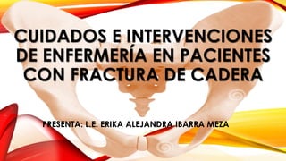 CUIDADOS E INTERVENCIONES
DE ENFERMERÍA EN PACIENTES
CON FRACTURA DE CADERA
PRESENTA: L.E. ERIKA ALEJANDRA IBARRA MEZA
 