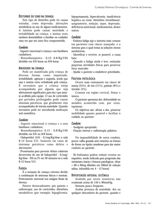 Cuidados Paliativos Oncológicos - Controle de Sintomas

DISTÚRBIO DO SONO NA CRIANÇA
Este tipo de distúrbio pode ter causas
variadas, como depressão, alterações
metabólicas ou uso de alguns medicamentos.
A insônia pode causar ansiedade e
irritabilidade na criança, e muitas vezes
também desestabilizar o familiar ou cuidador
uma vez que seu sono fica comprometido.

Conduta:
· Suporte emocional à criança e aos familiares
cuidadores;
· Benzodiazepínico - 0,12- 0,8/Kg/24h
dividido em 6/6 horas ou 8/8 horas.

ANSIEDADE NA CRIANÇA
Pode ser manifetada pela criança de
diversas formas como inquietude,
irritabilidade, agitação e angústia, sendo que
essa é muitas vezes verbalizada pela criança.
É necessário que a criança esteja
acompanhada por alguém que seja
afetivamente significativo para ela e que sintase acolhida pela equipe. O uso de corticóides
por períodos prolongados pode causar
sintomas psicóticos, que geralmente vêm
acompanhados de intensa ansiedade. Quando
necessário pode ser introduzida medicação
anti-ansiolítica.

Conduta:
· Suporte emocional à criança e a seus
familiares cuidadores;
· Benzodiazepínico: 0,12 - 0,8/Kg/24h
dividido em 6/6 ou 8/8 horas;
· Haloperidol: 0,01 - 0,1mg/Kg/dose a cada
8-12 horas VO. Somente em casos de
sintomas psicóticos como delírio e
alucinações;
· Prometazina para prevenir efeitos colaterais
decorrentes do uso de haloperidol - 0,5mg/
Kg/dose - IM ou IV em 30 minutos ou a cada
8-12 horas VO.

FADIGA
É a sensação de cansaço extremo devido
a combinação de sintomas físicos e mentais.
Praticamente universal nos estágios finais da
doença.
Fatores desencadeantes: pós quimio e
radioterapia, uso de corticóides, distúrbios
metabólicos (por exemplo: hipoglicemia,

hipopotassemia, hipercalcemia, insuficiência
hepática ou renal, distúrbios tireoidianos),
sangramento, sedação, sepse, depressão,
deficiência nutricional, medicamentos, dentre
outros.

Conduta:
· Embora fadiga seja o sintoma mais comum
em pacientes com câncer avançado, é o
sintoma para o qual temos as soluções menos
satisfatórias;
· Identificar e reverter, se possível, a causa
base;
· Quando a fadiga ainda é leve, estimular
pequenas atividades físicas para preservar
força muscular;
· Ajudar o paciente a estabelecer prioridades.

F RATURA PATOLÓGICA
Ocorre mais comumente em câncer de
mama (53%), de rim (11%), pulmão (8%) e
tireóide (5%).
Comum em região cervical, fêmur e
úmero.
O paciente apresenta dor, deformidade no
membro acometido com, por vezes,
equimose.
Os objetivos são: aliviar a dor, preservar
mobilidade quanto possível e facilitar o
cuidado ao paciente.

Conduta:
· Analgesia apropriada;
· Fixação interna e radioterapia paliativa.
Na impossibilidade de outra conduta,
prover calha gessada anti rotatória na fratura
de fêmur ou tipóia canadense para dar maior
conforto ao paciente.
· Bi fosfonatos podem reduzir eventos no
esqueleto, sendo indicado para progressão das
metástases ósseas e fraturas patológicas, (dose
= 60 a 90mg diluídos em 500ml de solução
salina, infundida em 4 - 12 horas).

H IPERTENSÃO ARTERIAL SISTÊMICA
Avaliada por níveis tensóricos não
ocasionais acima de 150 x 90mmHg.
Sintoma pouco freqüente.
Avaliar presença de ansiedade, dor ou
qualquer desconforto do paciente, quando é

Revista Brasileira de Cancerologia, 2002, 48(2): 191-211

201

 