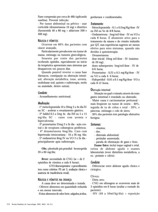 Fazer compressão por cerca de 48h (aplicando
vaselina). Prevenir infecção;
· Por tumor abdominal ou pélvico - usar
corticóide (dexametasona 16 mg) e diurético
(furosemida 40 a 80 mg + aldactone 200 e
400 mg).

NÁUSEA E VÔMITOS
Ocorrem em 60% dos pacientes com
câncer avançado.
Particularmente prevalecente em tumor de
mama, estômago ou tumores ginecológicos.
Sessenta por cento dos pacientes
recebendo opióides, especialmente no início
da terapêutica apresentam esses sintomas que
desaparecem em poucos dias.
Quando possível reverter a causa base
(fármacos, constipação ou obstrução intestinal, alteração metabólica, tosse, uremia,
molinhasse oral, quimio e radioterapia, medo
ou ansiedade, dentre outras).

Conduta:
· Aconselhamento nutricional.

Medicação:
· 1º metoclopramida 10 a 20mg 3 a 4x dia IV
ou SC - acelerar o esvaziamento gástrico;
· 2º haldol 0,5 a 2mg 4x dia IM ou 5 a 15
mg/dia SC - casos com uremia e
hipercalcemia;
· 3º prometazina 25mg 2 a 3x dia - ação central e de receptores colinérgicos periféricos;
· 4º dexametasona 4mg/dia. Caso com
hipertensão intracraniana - 16 a 36 mg /dia;
· 5º ondansetron 8mg IV ou VO 2 a 3x dia principalmente após radioterapia.
Obs.: plenitude pós prandial - bromoprida
20 a 60 mg/dia;
Rever: necessidade de CNG (se + de 2
episódios de vômitos a cada 6 horas);
GTO descompressiva - o procedimento
tem como critérios: PS até 3, avaliação clínica e
ausência de insuficiência renal).

NÁUSEA E VÔMITOS NA CRIANÇA
A causa deve ser determinada e tratada.
· Oferecer alimentos em quantidade reduzida
e em menor intervalo.
· Evitar alimentos de odor forte, salgados,ácidos,

204 Revista Brasileira de Cancerologia, 2002, 48(2): 191-211

gordurosos e condimentados.

Tratamento:
· Metoclopramida - 0,1 a 0,2mg/Kg/dose -IV
ou IM ou Vo de 8/8 horas;
· Ondansetrona - 5mg/m2/dose - IV ou VO a
cada 8 horas. É altamente ativo para o
tratamento da náusea e do vômito induzido
por QT, mas experiências sugerem ser menos
efetivo para estes sintomas, quando não
devidos à quimioterapia;
· Dexametasona:
dose inicial: 10mg m2/dose - IV (máximo
de 20 mg);
doses subsequentes: 5mg/m2/dose - IV de
6/6 horas.
· Prometazina - 0,25 a 0,5 mg/Kg/dose - IV
ou VO a cada 4- 6 horas;
· Haloperidol - 0,01 a 0,1 mg/Kg/dose -VO a
cada 8-12 horas.

Obstrução intestinal
Situação na qual o trânsito através do trato
gastro intestinal é retardado ou obstruído.
· Maior causa é carcinomatose peritoneal mais freqüente no tumor de ovário - 40%,
seguida de tu de cólon e retal - 20%, e
pâncreas, estômago e colo de útero;
· 30% dos pacientes tem patologia obstrutiva
benigna;

Sintomas:
- vômitos;
- dor;
- distensão abdominal;
- peristalse aumentada;
- parada de eliminação de gases e fezes.
Exame físico: inclui toque vaginal e retal,
rotina de abdome agudo e exames
laboratoriais (rever distúrbios metabólicos, a
ex.: potássio e cálcio).

Conduta:
· Diferenciar entre abdome agudo clínico e
cirúrgico.
Clínico:
· Dieta zero;
· CNG em sifonagem se ocorrerem mais de
3 episódios em 6 horas (avaliar a vontade do
paciente);
· HV (40 a 50ml/kg/dia) + reposição

 