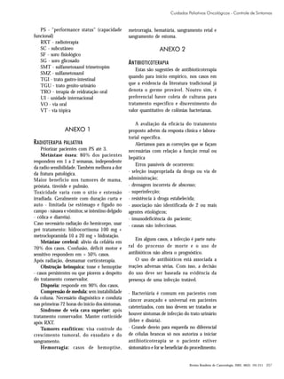 Cuidados Paliativos Oncológicos - Controle de Sintomas

PS - "performance status" (capacidade
funcional)
RXT - radioterapia
SC - subcutâneo
SF - soro fisiológico
SG - soro glicosado
SMT - sulfametoxazol trimetropim
SMZ - sulfametoxazol
TGI - trato gastro-intestinal
TGU - trato genito-urinário
TRO - terapia de reidratação oral
UI - unidade internacional
VO - via oral
VT - via tópica

ANEXO 1

R ADIOTERAPIA PALIATIVA
Priorizar pacientes com PS até 3.
Metástase óssea: 80% dos pacientes
respondem em 1 a 2 semanas, independente
da radio sensibilidade. Também melhora a dor
da fratura patológica.
Maior benefício nos tumores de mama,
próstata, tireóide e pulmão.
Toxicidade varia com o sítio e extensão
irradiada. Geralmente com duração curta e
auto - limitada (se estômago e fígado no
campo - náusea e vômitos; se intestino delgado
- cólica e diarréia).
Caso necessário radiação do hemicorpo, usar
pré tratamento: hidrocortisona 100 mg +
metroclopramida 10 a 20 mg + hidratação.
Metástase cerebral: alívio da cefaléia em
70% dos casos. Confusão, déficit motor e
sensitivo respondem em > 50% casos.
Após radiação, desmamar corticoterapia.
Obstrução brônquica: tosse e hemoptise
- casos persistentes ou que piorem a despeito
do tratamento conservador.
Dispnéia: responde em 90% dos casos.
Compressão de medula: sem instabilidade
da coluna. Necessário diagnóstico e conduta
nas primeiras 72 horas do início dos sintomas.
Síndrome de veia cava superior: após
tratamento conservador. Manter corticóide
após RXT.
Tumores exofíticos: visa controle do
crescimento tumoral, do exsudato e do
sangramento.
Hemorragia: casos de hemoptise,

metrorragia, hematúria, sangramento retal e
sangramento de estoma.

ANEXO 2

ANTIBIOTICOTERAPIA
Estas são sugestões de antibioticoterapia
quando para início empírico, nos casos em
que a evidencia da literatura tradicional já
denota o germe provável. Noutro sim, é
preferencial haver coleta de culturas para
tratamento específico e discernimento do
valor quantitativo de colônias bacterianas.
A avaliação da eficácia do tratamento
proposto advém da resposta clínica e laboratorial específica.
Alertamos para as correções que se façam
necessárias com relação a função renal ou
hepática
Erros passíveis de ocorrerem:
· seleção inapropriada da droga ou via de
administração;
· drenagem incorreta de abscesso;
· superinfecção;
· resistência à droga estabelecida;
· associação não identificada de 2 ou mais
agentes etiológicos;
· imunodeficiência do paciente;
· causas não infecciosas.
Em alguns casos, a infecção é parte natural do processo de morte e o uso de
antibióticos não altera o prognóstico.
O uso de antibióticos está associada a
reações adversas sérias. Com isso, a decisão
do uso deve ser baseada na evidência da
presença de uma infecção tratável.
· Bacteriúria é comum em pacientes com
câncer avançado e universal em pacientes
cateterizados, com isso devem ser tratados se
houver sintomas de infecção do trato urinário
(febre e disúria).
· Grande desvio para esquerda no diferencial
de células brancas só nos autoriza a iniciar
antibioticoterapia se o paciente estiver
sintomático e for se beneficiar do procedimento.

Revista Brasileira de Cancerologia, 2002, 48(2): 191-211

207

 