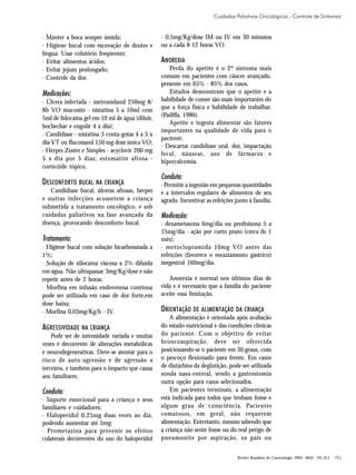 Cuidados Paliativos Oncológicos - Controle de Sintomas

· Manter a boca sempre úmida;
· Higiene bucal com escovação de dentes e
língua. Usar colutório freqüentes;
· Evitar alimentos ácidos;
· Evitar jejum prolongado;
· Controle da dor.

Medicações:
· Úlcera infectada - metronidazol 250mg 8/
8h VO mucosite - nistatina 5 a 10ml com
5ml de lidocaína gel em 10 ml de água (diluir,
bochechar e engolir 4 x dia);
· Candidíase - nistatina 3 conta-gotas 4 a 5 x
dia VT ou fluconazol 150 mg dose única VO;
· Herpes Zoster e Simples - acyclovir 200 mg
5 x dia por 5 dias; estomatite aftosa corticóide tópico.

DESCONFORTO BUCAL NA CRIANÇA
Candidíase bucal, úlceras aftosas, herpes
e outras infecções acometem a criança
submetida a tratamento oncológico, e sob
cuidados paliativos na fase avançada da
doença, provocando desconforto bucal.

Tratamento:
· Higiene bucal com solução bicarbonatada a
1%;
· Solução de xilocaína viscosa a 2% diluída
em água. Não ultrapassar 3mg/Kg/dose e não
repetir antes de 2 horas;
· Morfina em infusão endovenosa contínua
pode ser utilizada em caso de dor forte,em
dose baixa;
· Morfina 0,03mg/Kg/h - IV.

AGRESSIVIDADE NA CRIANÇA
Pode ser de intensidade variada e muitas
vezes é decorrente de alterações metabólicas
e neurodegenerativas. Deve-se atentar para o
risco de auto-agressão e de agressão a
terceiros, e também para o impacto que causa
aos familiares.

Conduta:
· Suporte emocional para a criança e seus
familiares e cuidadores;
· Haloperidol 0,25mg duas vezes ao dia,
podendo aumentar até 5mg;
· Prometazina para prevenir os efeitos
colaterais decorrentes do uso do haloperidol

- 0,5mg/Kg/dose IM ou IV em 30 minutos
ou a cada 8-12 horas VO.

ANOREXIA
Perda do apetite é o 2º sintoma mais
comum em pacientes com câncer avançado,
presente em 65% - 85% dos casos.
Estudos demonstram que o apetite e a
habilidade de comer são mais importantes do
que a força física e habilidade de trabalhar.
(Padilla, 1986).
Apetite e ingesta alimentar são fatores
importantes na qualidade de vida para o
paciente.
· Descartar candidíase oral, dor, impactação
fecal, náuseas, uso de fármacos e
hipercalcemia.

Conduta:
· Permitir a ingestão em pequenas quantidades
e a intervalos regulares de alimentos de seu
agrado. Incentivar as refeições junto à família.

Medicação:
· dexametasona 6mg/dia ou prednisona 5 a
15mg/dia - ação por curto prazo (cerca de 1
mês);
· metoclopramida 10mg VO antes das
refeições (favorece o esvaziamento gástrico)
megestrol 160mg/dia.
Anorexia é normal nos últimos dias de
vida e é necessário que a família do paciente
aceite essa limitação.

ORIENTAÇÃO DE ALIMENTAÇÃO DA CRIANÇA
A alimentação é orientada após avaliação
do estado nutricional e das condições clínicas
do paciente. Com o objetivo de evitar
broncoaspiração, deve ser oferecida
posicionando-se o paciente em 30 graus, com
o pescoço flexionado para frente. Em casos
de distúrbios da deglutição, pode ser utilizada
sonda naso-enteral, sendo a gastrostomia
outra opção para casos selecionados.
Em pacientes terminais, a alimentação
está indicada para todos que tenham fome e
algum grau de consciência. Pacientes
comatosos, em geral, não requerem
alimentação. Entretanto, mesmo sabendo que
a criança não sente fome ou do real perigo de
pneumonite por aspiração, os pais ou
Revista Brasileira de Cancerologia, 2002, 48(2): 191-211

193

 