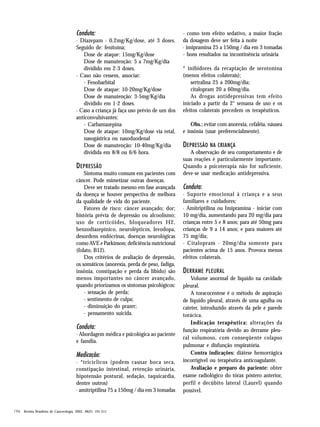 Conduta:
· Diazepam - 0,2mg/Kg/dose, até 3 doses.
Seguido de: fenitoína;
Dose de ataque: 15mg/Kg/dose
Dose de manutenção: 5 a 7mg/Kg/dia
dividido em 2-3 doses.
· Caso não cessem, associar:
- Fenobarbital
Dose de ataque: 10-20mg/Kg/dose
Dose de manutenção: 3-5mg/Kg/dia
dividido em 1-2 doses.
· Caso a criança já faça uso prévio de um dos
anticonvulsivantes:
- Carbamazepina
Dose de ataque: 10mg/Kg/dose via retal,
nasogástrica ou nasoduodenal
Dose de manutenção: 10-40mg/Kg/dia
dividida em 8/8 ou 6/6 hora.

D EPRESSÃO
Sintoma muito comum em pacientes com
câncer. Pode mimetizar outras doenças.
Deve ser tratado mesmo em fase avançada
da doença se houver perspectiva de melhora
da qualidade de vida do paciente.
Fatores de risco: câncer avançado; dor;
história prévia de depressão ou alcoolismo;
uso de corticóides, bloqueadores H2,
benzodiazepínico, neurolépticos, levodopa,
desordens endócrinas, doenças neurológicas
como AVE e Parkinson; deficiência nutricional
(folato, B12).
Dos critérios de avaliação de depressão,
os somáticos (anorexia, perda de peso, fadiga,
insônia, constipação e perda da libido) são
menos importantes no câncer avançado,
quando priorizamos os sintomas psicológicos:
- sensação de perda;
- sentimento de culpa;
- diminuição do prazer;
- pensamento suicida.

Conduta:
· Abordagem médica e psicológica ao paciente
e família.

Medicação:
· *tricíclicos (podem causar boca seca,
constipação intestinal, retenção urinária,
hipotensão postural, sedação, taquicardia,
dentre outros)
· amitriptilina 75 a 150mg / dia em 3 tomadas

196 Revista Brasileira de Cancerologia, 2002, 48(2): 191-211

- como tem efeito sedativo, a maior fração
da dosagem deve ser feita à noite
· imipramina 25 a 150mg / dia em 3 tomadas
- bons resultados na incontinência urinária
* inibidores da recaptação de serotonina
(menos efeitos colaterais);
sertralina 25 a 200mg/dia;
citalopram 20 a 60mg/dia.
As drogas antidepressivas tem efeito
iniciado a partir da 2° semana de uso e os
efeitos colaterais precedem os terapêuticos.
Obs.: evitar com anorexia, cefaléia, náusea
e insônia (usar preferencialmente).

DEPRESSÃO NA CRIANÇA
A observação de seu comportamento e de
suas reações é particularmente importante.
Quando a psicoterapia não for suficiente,
deve-se usar medicação antidepressiva.

Conduta:
· Suporte emocional à criança e a seus
familiares e cuidadores;
· Amitriptilina ou Imipramina - iniciar com
10 mg/dia, aumentando para 20 mg/dia para
crianças entre 5 e 8 anos; para até 50mg para
crianças de 9 a 14 anos; e para maiores até
75 mg/dia;
· Citalopram - 20mg/dia somente para
pacientes acima de 15 anos. Provoca menos
efeitos colaterais.

D ERRAME PLEURAL
Volume anormal de líquido na cavidade
pleural.
A toracocentese é o método de aspiração
de líquido pleural, através de uma agulha ou
cateter, introduzido através da pele e parede
torácica.
Indicação terapêutica: alterações da
função respiratória devido ao derrame pleural volumoso, com conseqüente colapso
pulmonar e disfunção respiratória.
Contra indicações: diátese hemorrágica
incorrigível ou terapêutica anticoagulante.
Avaliação e preparo do paciente: obter
exame radiológico do tórax póstero anterior,
perfil e decúbito lateral (Laurel) quando
possível.

 