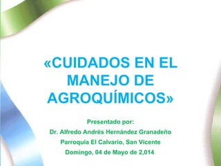 «CUIDADOS EN EL 
MANEJO DE 
AGROQUÍMICOS» 
Presentado por: 
Dr. Alfredo Andrés Hernández Granadeño 
Parroquia El Calvario, San Vicente 
Domingo, 04 de Mayo de 2,014. 
 