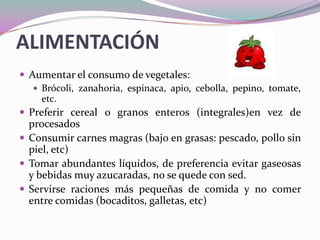 ALIMENTACIÓNAumentar el consumo de vegetales:Brócoli, zanahoria, espinaca, apio, cebolla, pepino, tomate, etc.Preferir cereal o granos enteros (integrales)en vez de procesados Consumir carnes magras (bajo en grasas: pescado, pollo sin piel, etc)Tomar abundantes líquidos, de preferencia evitar gaseosas y bebidas muy azucaradas, no se quede con sed.Servirse raciones más pequeñas de comida y no comer entre comidas (bocaditos, galletas, etc)