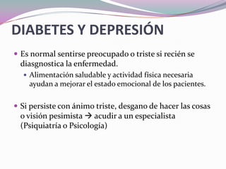 DIABETES Y DEPRESIÓNEs normal sentirse preocupado o triste si recién se diasgnostica la enfermedad.Alimentación saludable y actividad física necesaria ayudan a mejorar el estado emocional de los pacientes.Si persiste con ánimo triste, desgano de hacer las cosas o visión pesimista  acudir a un especialista (Psiquiatría o Psicología) 