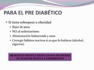 PARA EL PRE DIABÉTICOSi tiene sobrepeso u obesidadBajar de pesoNO al sedentarismoAlimentación balanceada y sanaCorregir hábitos nocivos si es que lo hubiera (alcohol, cigarros)BENEFICIO: REDUCE HASTA UN 60% DE RIESGO DE AVANZAR HASTA LA ENFERMEDAD