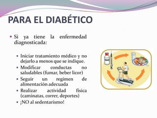 PARA EL DIABÉTICOSi ya tiene la enfermedad diagnosticada:Iniciar tratamiento médico y no dejarlo a menos que se indique.Modificar conductas no saludables (fumar, beber licor)Seguir un regimen de alimentación adecuadaRealizar actividad física (caminatas, correr, deportes) ¡NO al sedentarismo! 