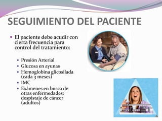 SEGUIMIENTO DEL PACIENTEEl paciente debe acudir con cierta frecuencia para control del tratamiento:Presión ArterialGlucosa en ayunasHemoglobina glicosilada (cada 3 meses)IMCExámenes en busca de otras enfermedades: despistaje de cáncer (adultos)