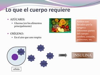Lo que el cuerpo requiereAZÚCARES:Glucosa (en los alimentos principalmente)OXÍGENO:En el aire que uno respiraAmbos son llevados por la sangre a diferentes partes del cuerpo: cerebro, corazón, pulmones, etc.GLUGLUGLUINSULINAGLUGLUcélula