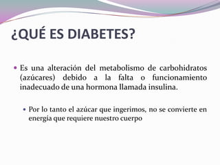 ¿QUÉ ES DIABETES?Es una alteración del metabolismo de carbohidratos (azúcares) debido a la falta o funcionamiento inadecuado de una hormona llamada insulina. Por lo tanto el azúcar que ingerimos, no se convierte en energía que requiere nuestro cuerpo