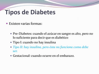 Tipos de DiabetesExisten varias formas:Pre-Diabetes: cuando el azúcar en sangre es alto, pero no lo suficiente para decir que es diabéticoTipo I: cuando no hay insulinaTipo II: hay insulina, pero ésta no funciona como debe ser.Gestacional: cuando ocurre en el embarazo.