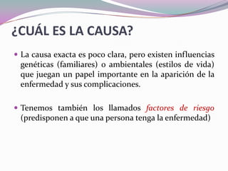 ¿CUÁL ES LA CAUSA?La causa exacta es poco clara, pero existen influencias genéticas (familiares) o ambientales (estilos de vida) que juegan un papel importante en la aparición de la enfermedad y sus complicaciones.Tenemos también los llamados factores de riesgo (predisponen a que una persona tenga la enfermedad)