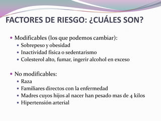 FACTORES DE RIESGO: ¿CUÁLES SON?Modificables (los que podemos cambiar):Sobrepeso y obesidadInactividad física o sedentarismoColesterol alto, fumar, ingerir alcohol en excesoNo modificables:Raza Familiares directos con la enfermedadMadres cuyos hijos al nacer han pesado mas de 4 kilosHipertensión arterial 