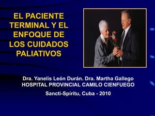 EL PACIENTE
TERMINAL Y EL
ENFOQUE DE
LOS CUIDADOS
PALIATIVOS
Dra. Yanelis León Durán. Dra. Martha Gallego
HOSPITAL PROVINCIAL CAMILO CIENFUEGO
Sancti-Spíritu, Cuba - 2010
 