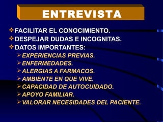 FACILITAR EL CONOCIMIENTO.
DESPEJAR DUDAS E INCOGNITAS.
DATOS IMPORTANTES:
EXPERIENCIAS PREVIAS.
ENFERMEDADES.
ALERGIAS A FARMACOS.
AMBIENTE EN QUE VIVE.
CAPACIDAD DE AUTOCUIDADO.
APOYO FAMILIAR.
VALORAR NECESIDADES DEL PACIENTE.
ENTREVISTA
 