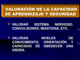  VALORAR SISTEMA NERVIOSO.
CONVULSIONES, MIASTENIA, ETC.
 VALORAR NIVELES DE
CONOCIMIENTO, ORIENTACIÓN Y
CAPACIDAD DE OBEDECER UNA
ORDEN.
VALORACIÓN DE LA CAPACIDAD
DE APRENDIZAJE Y SEGURIDAD
 