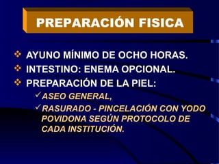  AYUNO MÍNIMO DE OCHO HORAS.
 INTESTINO: ENEMA OPCIONAL.
 PREPARACIÓN DE LA PIEL:
ASEO GENERAL,
RASURADO - PINCELACIÓN CON YODO
POVIDONA SEGÚN PROTOCOLO DE
CADA INSTITUCIÓN.
PREPARACIÓN FISICA
 