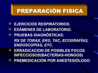  EJERCICIOS RESPIRATORIOS.
 EXÁMENES DE LABORATORIO.
 PRUEBAS DIAGNÓSTICAS:
RX DE TORAX, EKG, TAC, ECOGRAFÍAS,
ENDOSCOPÍAS, ETC.
 ERRADICACION DE POSIBLES FOCOS
INFECCIOSOS(BACTERIAS-HONGOS)
 PREMEDICACIÓN POR ANESTESIÓLOGO.
PREPARACIÓN FISICA
 