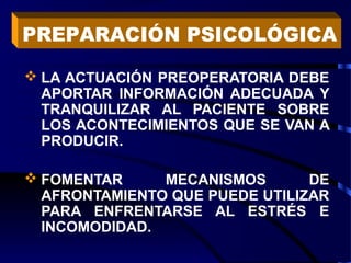  LA ACTUACIÓN PREOPERATORIA DEBE
APORTAR INFORMACIÓN ADECUADA Y
TRANQUILIZAR AL PACIENTE SOBRE
LOS ACONTECIMIENTOS QUE SE VAN A
PRODUCIR.
 FOMENTAR MECANISMOS DE
AFRONTAMIENTO QUE PUEDE UTILIZAR
PARA ENFRENTARSE AL ESTRÉS E
INCOMODIDAD.
PREPARACIÓN PSICOLÓGICA
 