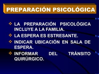  LA PREPARACIÓN PSICOLÓGICA
INCLUYE A LA FAMILIA.
 LA ESPERA ES ESTRESANTE.
 INDICAR UBICACIÓN EN SALA DE
ESPERA.
 INFORMAR DEL TRÁNSITO
QUIRÚRGICO.
PREPARACIÓN PSICOLÓGICA
 