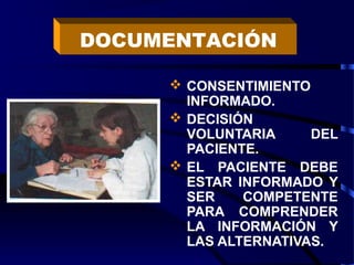  CONSENTIMIENTO
INFORMADO.
 DECISIÓN
VOLUNTARIA DEL
PACIENTE.
 EL PACIENTE DEBE
ESTAR INFORMADO Y
SER COMPETENTE
PARA COMPRENDER
LA INFORMACIÓN Y
LAS ALTERNATIVAS.
DOCUMENTACIÓN
 