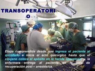 TRANSOPERATORI
O
Etapa comprendida desde que ingresa el paciente al
quirófano e inicia el acto quirúrgico hasta que el
cirujano coloca el apósito en la herida operatoria, y, la
enfermera entrega al paciente en la sala de
recuperación post – anestésica.
 