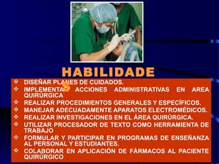  DISEÑAR PLANES DE CUIDADOS.
 IMPLEMENTAR ACCIONES ADMINISTRATIVAS EN AREA
QUIRÚRGICA
 REALIZAR PROCEDIMIENTOS GENERALES Y ESPECÍFICOS.
 MANEJAR ADECUADAMENTE APARATOS ELECTROMÉDICOS.
 REALIZAR INVESTIGACIONES EN EL ÁREA QUIRÚRGICA.
 UTILIZAR PROCESADOR DE TEXTO COMO HERRAMIENTA DE
TRABAJO
 FORMULAR Y PARTICIPAR EN PROGRAMAS DE ENSEÑANZA
AL PERSONAL Y ESTUDIANTES.
 COLABORAR EN APLICACIÓN DE FÁRMACOS AL PACIENTE
QUIRÚRGICO
HABILIDADE
S
 