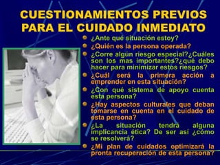 CUESTIONAMIENTOS PREVIOS
PARA EL CUIDADO INMEDIATO
¿Ante qué situación estoy?
¿Quién es la persona operada?
¿Corre algún riesgo especial?¿Cuáles
son los mas importantes?¿qué debo
hacer para minimizar estos riesgos?
¿Cuál será la primera acción a
emprender en esta situación?
¿Con qué sistema de apoyo cuenta
esta persona?
¿Hay aspectos culturales que deban
tomarse en cuenta en el cuidado de
esta persona?
¿La situación tendrá alguna
implicancia ética? De ser así ¿cómo
se resolverá?
¿Mi plan de cuidados optimizará la
pronta recuperación de esta persona?
 