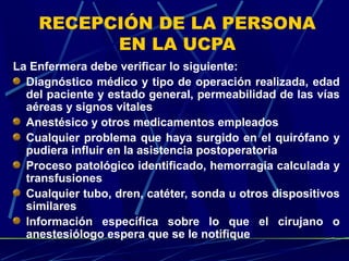 RECEPCIÓN DE LA PERSONA
EN LA UCPA
La Enfermera debe verificar lo siguiente:
Diagnóstico médico y tipo de operación realizada, edad
del paciente y estado general, permeabilidad de las vías
aéreas y signos vitales
Anestésico y otros medicamentos empleados
Cualquier problema que haya surgido en el quirófano y
pudiera influir en la asistencia postoperatoria
Proceso patológico identificado, hemorragia calculada y
transfusiones
Cualquier tubo, dren, catéter, sonda u otros dispositivos
similares
Información específica sobre lo que el cirujano o
anestesiólogo espera que se le notifique
 