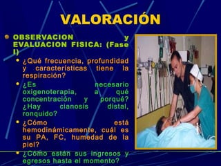 OBSERVACION y
EVALUACION FISICA: (Fase
I)
 ¿Qué frecuencia, profundidad
y características tiene la
respiración?
 ¿Es necesario
oxigenoterapia, a qué
concentración y porqué?
¿Hay cianosis distal,
ronquido?
 ¿Cómo está
hemodinámicamente, cuál es
su PA, FC, humedad de la
piel?
 ¿Cómo están sus ingresos y
egresos hasta el momento?
VALORACIÓN
 