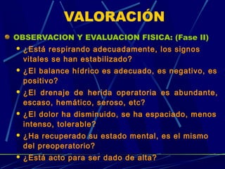 VALORACIÓN
OBSERVACION Y EVALUACION FISICA: (Fase II)
 ¿Está respirando adecuadamente, los signos
vitales se han estabilizado?
 ¿El balance hídrico es adecuado, es negativo, es
positivo?
 ¿El drenaje de herida operatoria es abundante,
escaso, hemático, seroso, etc?
 ¿El dolor ha disminuido, se ha espaciado, menos
intenso, tolerable?
 ¿Ha recuperado su estado mental, es el mismo
del preoperatorio?
 ¿Está acto para ser dado de alta?
 