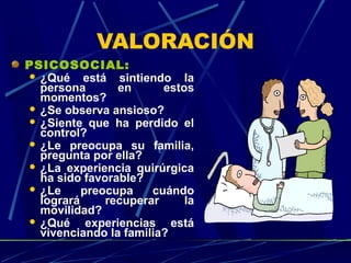 VALORACIÓN
PSICOSOCIAL:
 ¿Qué está sintiendo la
persona en estos
momentos?
 ¿Se observa ansioso?
 ¿Siente que ha perdido el
control?
 ¿Le preocupa su familia,
pregunta por ella?
 ¿La experiencia quirúrgica
ha sido favorable?
 ¿Le preocupa cuándo
logrará recuperar la
movilidad?
 ¿Qué experiencias está
vivenciando la familia?
 