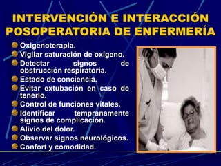 INTERVENCIÓN E INTERACCIÓN
POSOPERATORIA DE ENFERMERÍA
Oxigenoterapia.
Vigilar saturación de oxígeno.
Detectar signos de
obstrucción respiratoria.
Estado de conciencia.
Evitar extubación en caso de
tenerlo.
Control de funciones vitales.
Identificar tempranamente
signos de complicación.
Alivio del dolor.
Observar signos neurológicos.
Confort y comodidad.
 