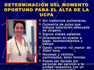 DETERMINACIÓN DEL MOMENTO
OPORTUNO PARA EL ALTA DE LA
UCPA
Sin trastornos pulmonares.
Oximetría de pulso que
indique saturación adecuada
de oxígeno.
Signos vitales estables.
Orientación en cuanto a
lugar, acontecimientos y
tiempo.
Gasto urinario no menor de
30ml/ hora.
Nauseas y vómitos
controlados, dolor mínimo.
Puede ser llevado por
personal del servicio a la
unidad respectiva con un
 