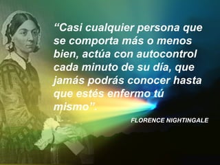 “Casi cualquier persona que
se comporta más o menos
bien, actúa con autocontrol
cada minuto de su día, que
jamás podrás conocer hasta
que estés enfermo tú
mismo”.
FLORENCE NIGHTINGALE
 
