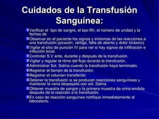 Cuidados de la Transfusión Sanguínea: Verificar el  tipo de sangre, el tipo Rh, el número de unidad y la fechas de Observar en el paciente los signos y síntomas de las reacciones a una transfusión (picazón, vértigo, falta de aliento y dolor toráxico) Vigilar el sitio de punción IV para ver si hay signos de infiltración e infección local. Controlar S.V ante, durante y después de la transfusión. Vigilar y regular el ritmo del flujo durante la transfusión. Administrar Sol. Salina cuando la transfusión haya terminado. Registrar el tiempo de la transfusión. Registrar el volumen transferido Detener la transfusión si se producen reacciones sanguíneas y mantener la vena despejada con sol. Salina Obtener muestra de sangre y la primera muestra de orina emitida después de la reacción a la transfusión. En caso de reacción sanguínea notifique inmediatamente al laboratorio. 