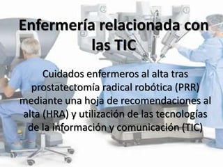 Enfermería relacionada con
las TIC
Cuidados enfermeros al alta tras
prostatectomía radical robótica (PRR)
mediante una hoja de recomendaciones al
alta (HRA) y utilización de las tecnologías
de la información y comunicación (TIC)

 
