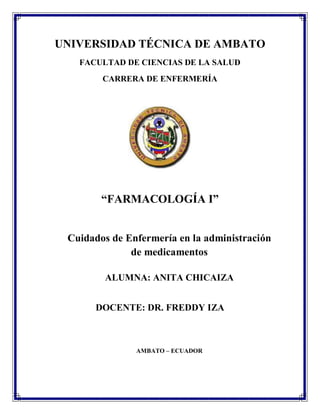 UNIVERSIDAD TÉCNICA DE AMBATO
FACULTAD DE CIENCIAS DE LA SALUD
CARRERA DE ENFERMERÍA
“FARMACOLOGÍA I”
Cuidados de Enfermería en la administración
de medicamentos
ALUMNA: ANITA CHICAIZA
DOCENTE: DR. FREDDY IZA
AMBATO – ECUADOR
 
