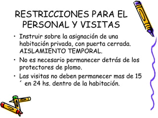 RESTRICCIONES PARA EL PERSONAL Y VISITAS Instruir sobre la asignación de una habitación privada, con puerta cerrada. AISLAMIENTO TEMPORAL. No es necesario permanecer detrás de los protectores de plomo. Las visitas no deben permanecer mas de 15´ en 24 hs. dentro de la habitación. 